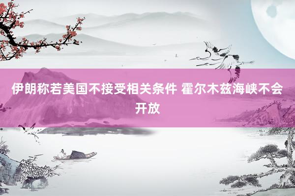 伊朗称若美国不接受相关条件 霍尔木兹海峡不会开放