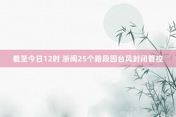 截至今日12时 浙闽25个路段因台风封闭管控