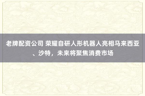 老牌配资公司 荣耀自研人形机器人亮相马来西亚、沙特，未来将聚焦消费市场