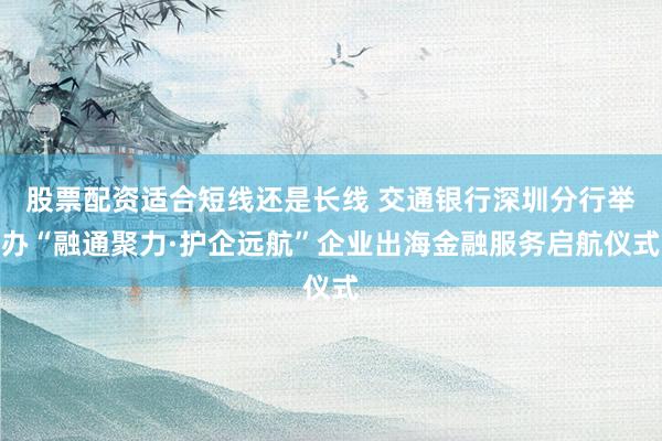 股票配资适合短线还是长线 交通银行深圳分行举办“融通聚力·护企远航”企业出海金融服务启航仪式