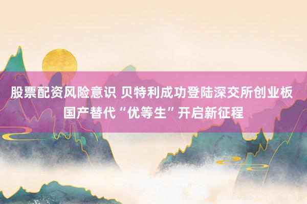 股票配资风险意识 贝特利成功登陆深交所创业板 国产替代“优等生”开启新征程
