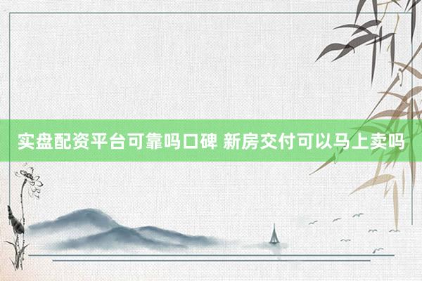 实盘配资平台可靠吗口碑 新房交付可以马上卖吗