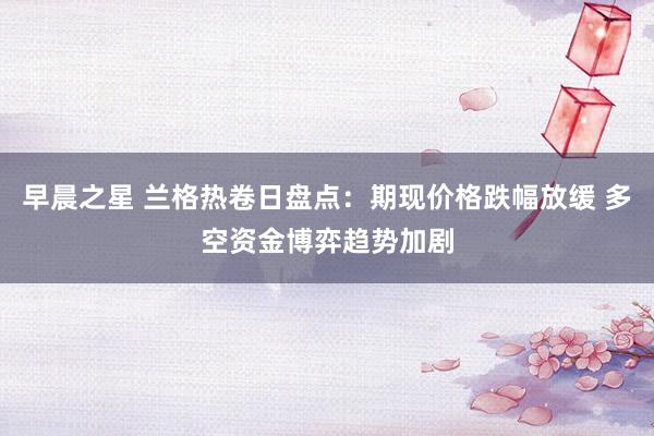 早晨之星 兰格热卷日盘点:期现价格跌幅放缓 多空资金博弈趋势加剧