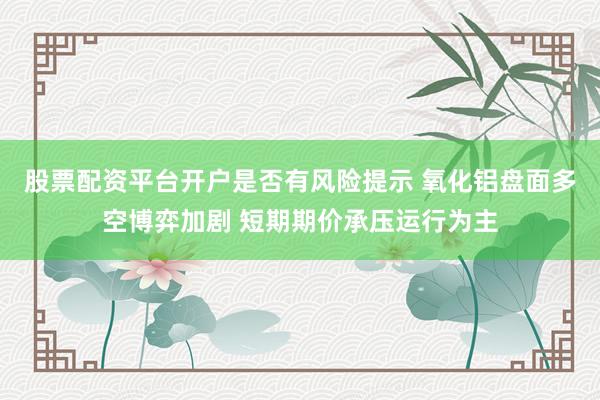 股票配资平台开户是否有风险提示 氧化铝盘面多空博弈加剧 短期期价承压运行为主