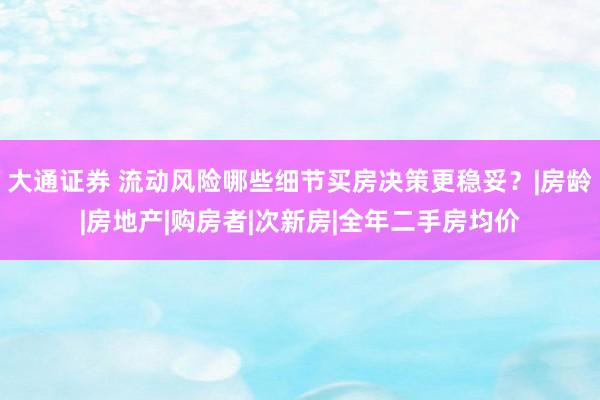 大通证券 流动风险哪些细节买房决策更稳妥？|房龄|房地产|购房者|次新房|全年二手房均价