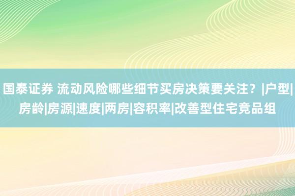 国泰证券 流动风险哪些细节买房决策要关注？|户型|房龄|房源|速度|两房|容积率|改善型住宅竞品组