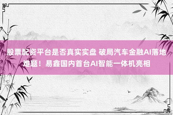 股票配资平台是否真实实盘 破局汽车金融AI落地难题！易鑫国内首台AI智能一体机亮相