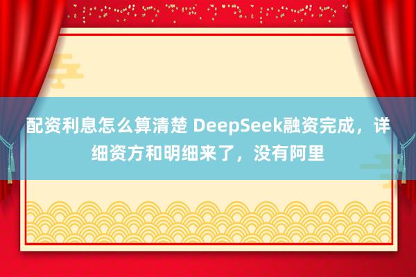 配资利息怎么算清楚 DeepSeek融资完成，详细资方和明细来了，没有阿里