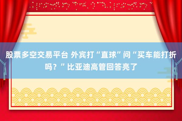 股票多空交易平台 外宾打“直球”问“买车能打折吗？”比亚迪高管回答亮了