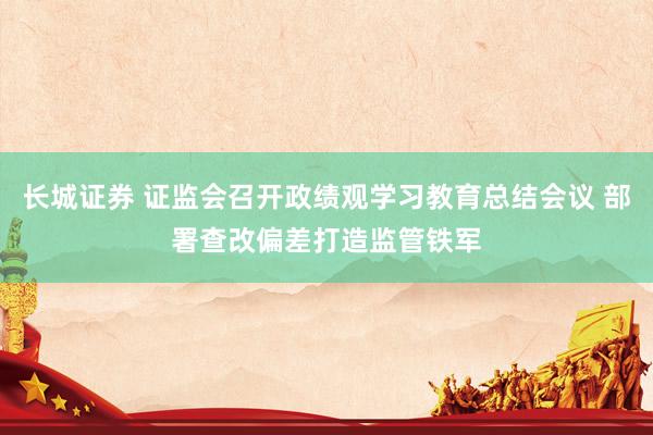 长城证券 证监会召开政绩观学习教育总结会议 部署查改偏差打造监管铁军