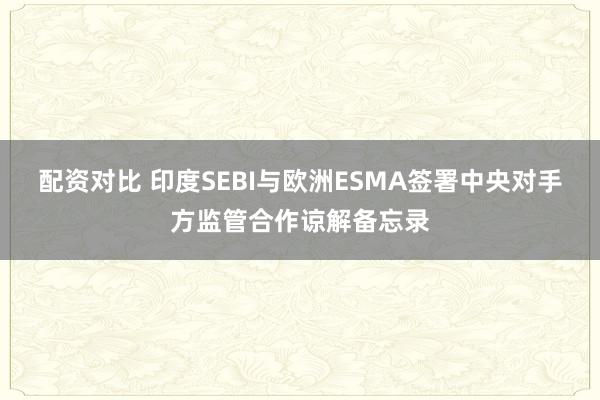 配资对比 印度SEBI与欧洲ESMA签署中央对手方监管合作谅解备忘录