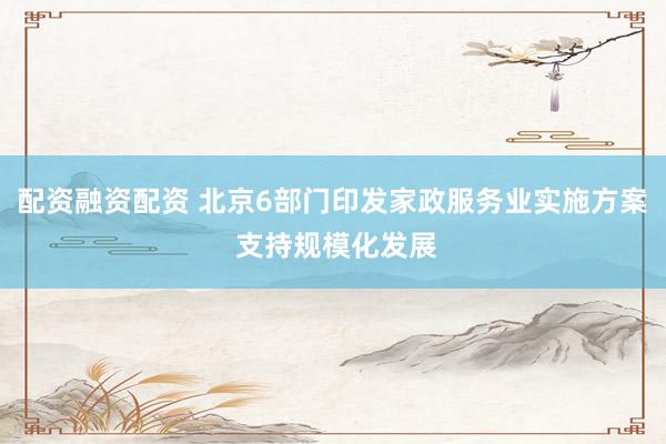 配资融资配资 北京6部门印发家政服务业实施方案 支持规模化发展