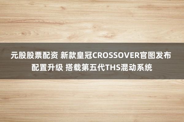 元股股票配资 新款皇冠CROSSOVER官图发布 配置升级 搭载第五代THS混动系统