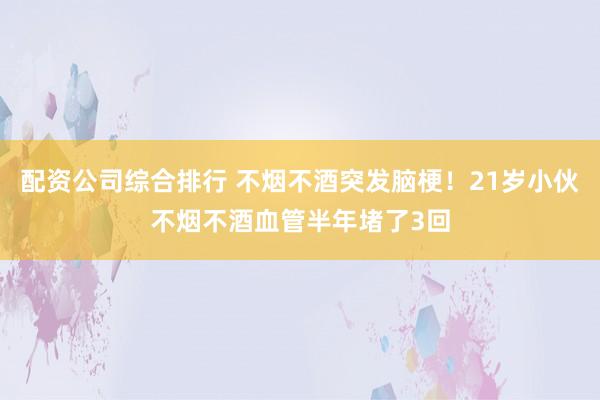 配资公司综合排行 不烟不酒突发脑梗！21岁小伙不烟不酒血管半年堵了3回