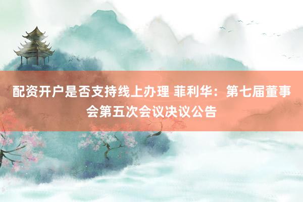 配资开户是否支持线上办理 菲利华：第七届董事会第五次会议决议公告