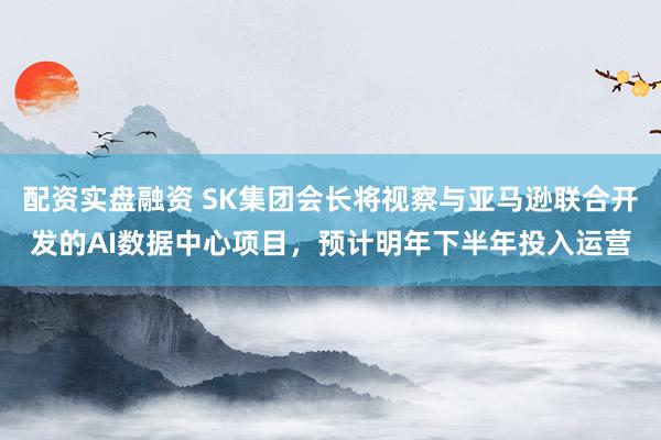 配资实盘融资 SK集团会长将视察与亚马逊联合开发的AI数据中心项目，预计明年下半年投入运营