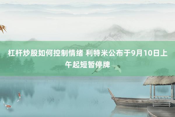 杠杆炒股如何控制情绪 利特米公布于9月10日上午起短暂停牌