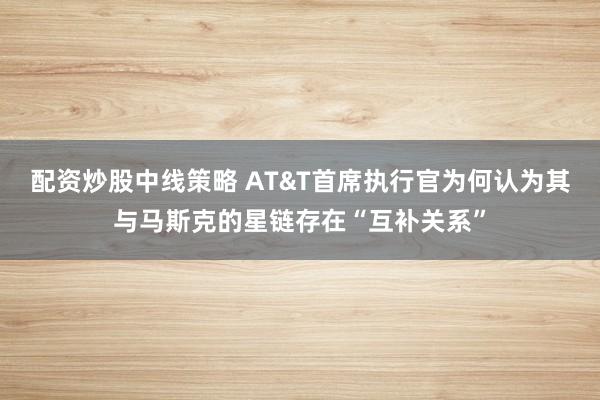 配资炒股中线策略 AT&T首席执行官为何认为其与马斯克的星链存在“互补关系”