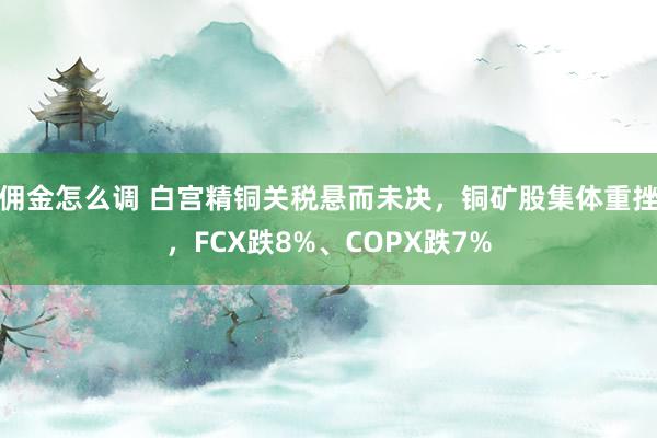 佣金怎么调 白宫精铜关税悬而未决，铜矿股集体重挫，FCX跌8%、COPX跌7%