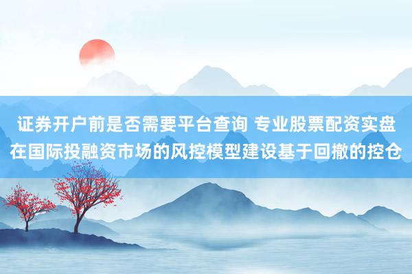 证券开户前是否需要平台查询 专业股票配资实盘在国际投融资市场的风控模型建设基于回撤的控仓
