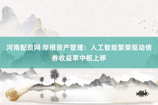 河南配资网 摩根资产管理：人工智能繁荣驱动债券收益率中枢上移
