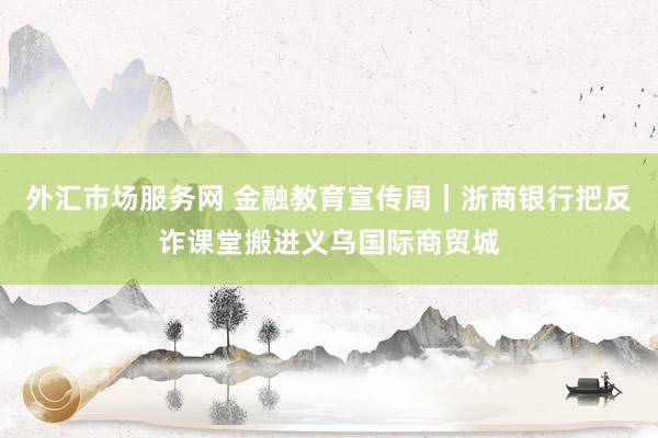 外汇市场服务网 金融教育宣传周｜浙商银行把反诈课堂搬进义乌国际商贸城
