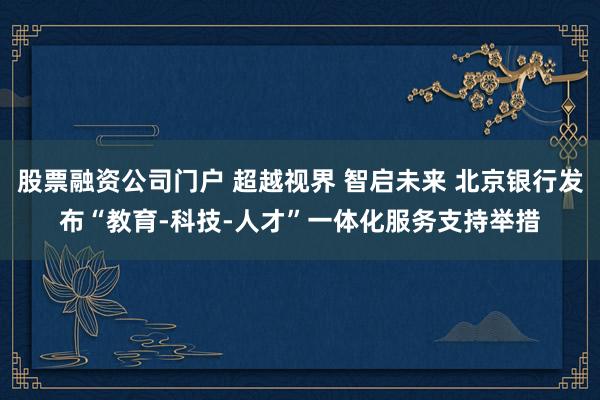 股票融资公司门户 超越视界 智启未来 北京银行发布“教育-科技-人才”一体化服务支持举措