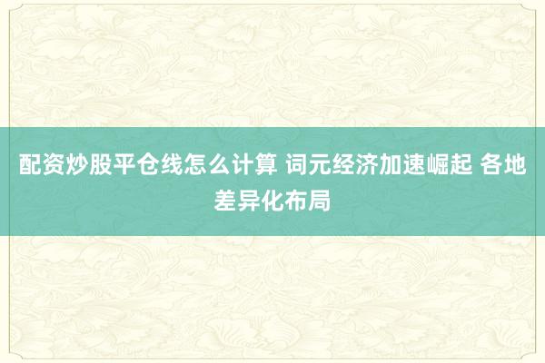 配资炒股平仓线怎么计算 词元经济加速崛起 各地差异化布局