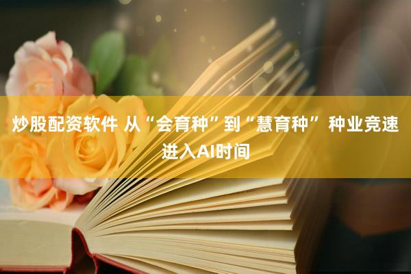 炒股配资软件 从“会育种”到“慧育种” 种业竞速进入AI时间