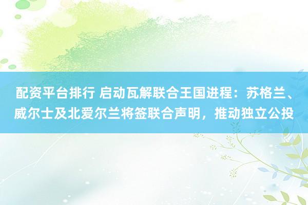 配资平台排行 启动瓦解联合王国进程：苏格兰、威尔士及北爱尔兰将签联合声明，推动独立公投