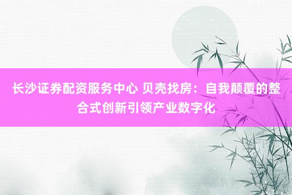 长沙证券配资服务中心 贝壳找房：自我颠覆的整合式创新引领产业数字化