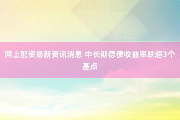 网上配资最新资讯消息 中长期德债收益率跌超3个基点