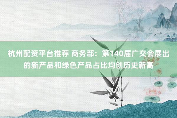 杭州配资平台推荐 商务部：第140届广交会展出的新产品和绿色产品占比均创历史新高