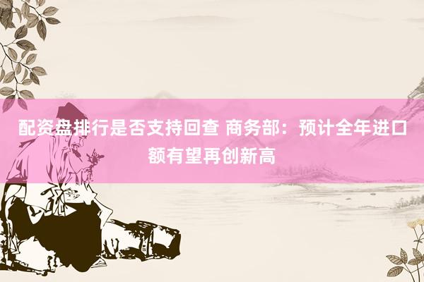 配资盘排行是否支持回查 商务部：预计全年进口额有望再创新高