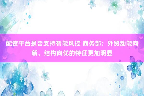 配资平台是否支持智能风控 商务部：外贸动能向新、结构向优的特征更加明显
