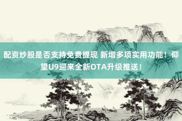 配资炒股是否支持免费提现 新增多项实用功能！仰望U9迎来全新OTA升级推送！