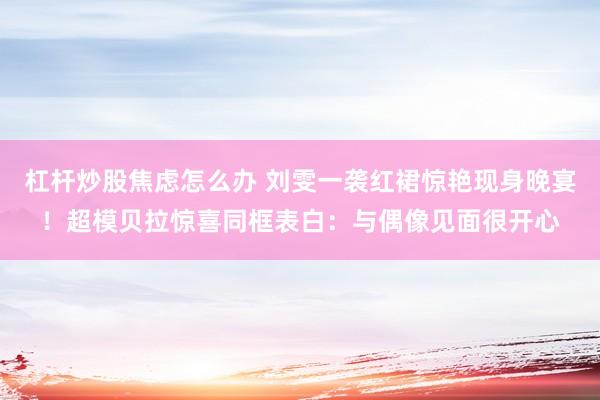 杠杆炒股焦虑怎么办 刘雯一袭红裙惊艳现身晚宴！超模贝拉惊喜同框表白：与偶像见面很开心