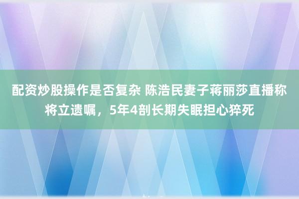 配资炒股操作是否复杂 陈浩民妻子蒋丽莎直播称将立遗嘱，5年4剖长期失眠担心猝死