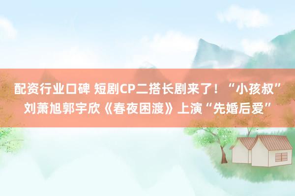 配资行业口碑 短剧CP二搭长剧来了！“小孩叔”刘萧旭郭宇欣《春夜困渡》上演“先婚后爱”