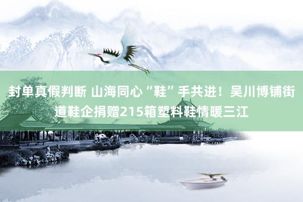 封单真假判断 山海同心“鞋”手共进！吴川博铺街道鞋企捐赠215箱塑料鞋情暖三江