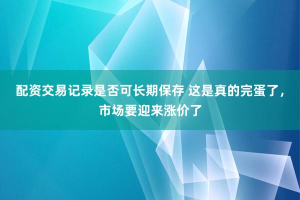 配资交易记录是否可长期保存 这是真的完蛋了，市场要迎来涨价了