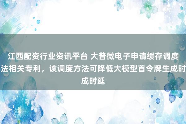 江西配资行业资讯平台 大普微电子申请缓存调度方法相关专利，该调度方法可降低大模型首令牌生成时延