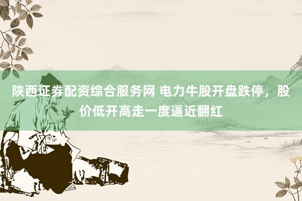 陕西证券配资综合服务网 电力牛股开盘跌停，股价低开高走一度逼近翻红