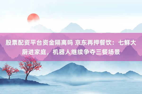 股票配资平台资金隔离吗 京东再押餐饮:七鲜大厨进家庭,机器人继续争夺三餐场景