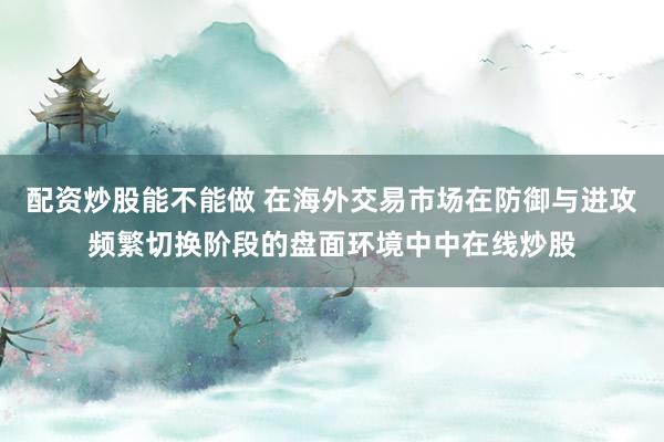 配资炒股能不能做 在海外交易市场在防御与进攻频繁切换阶段的盘面环境中中在线炒股