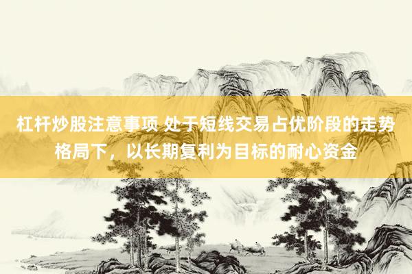 杠杆炒股注意事项 处于短线交易占优阶段的走势格局下，以长期复利为目标的耐心资金