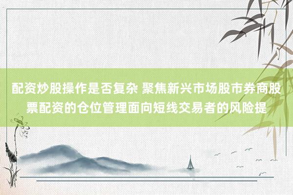 配资炒股操作是否复杂 聚焦新兴市场股市券商股票配资的仓位管理面向短线交易者的风险提