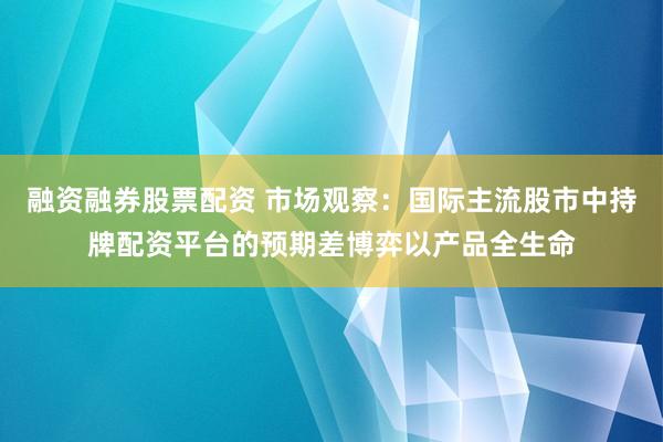 融资融券股票配资 市场观察：国际主流股市中持牌配资平台的预期差博弈以产品全生命