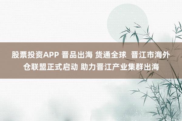 股票投资APP 晋品出海 货通全球  晋江市海外仓联盟正式启动 助力晋江产业集群出海