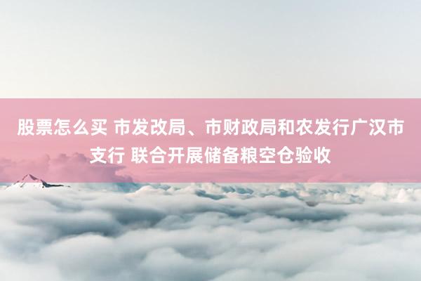 股票怎么买 市发改局、市财政局和农发行广汉市支行 联合开展储备粮空仓验收